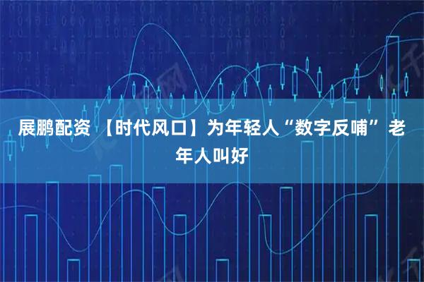 展鹏配资 【时代风口】为年轻人“数字反哺” 老年人叫好