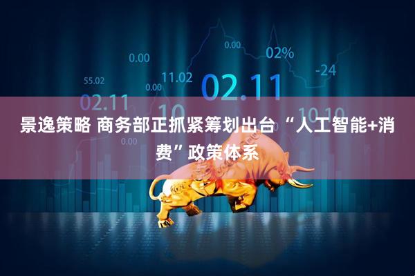 景逸策略 商务部正抓紧筹划出台 “人工智能+消费”政策体系
