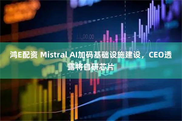 鸿E配资 Mistral AI加码基础设施建设，CEO透露将自研芯片