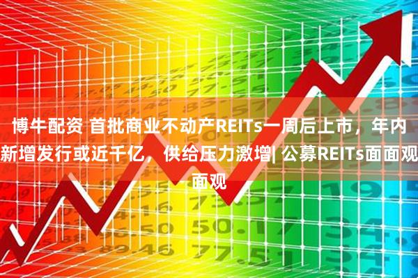博牛配资 首批商业不动产REITs一周后上市，年内新增发行或近千亿，供给压力激增| 公募REITs面面观