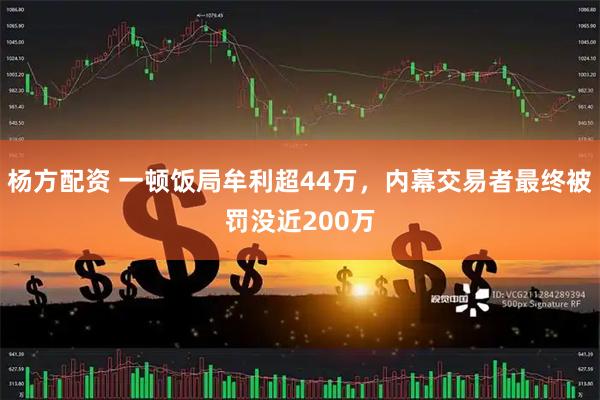 杨方配资 一顿饭局牟利超44万，内幕交易者最终被罚没近200万