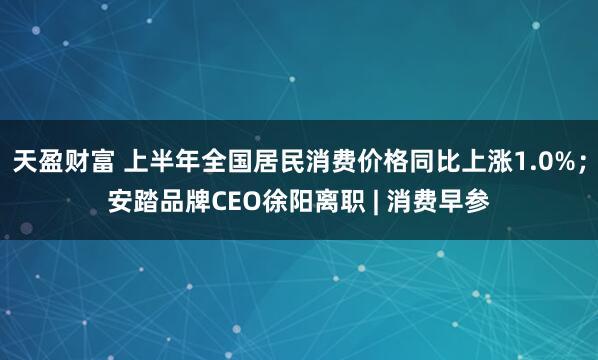 天盈财富 上半年全国居民消费价格同比上涨1.0%；安踏品牌CEO徐阳离职 | 消费早参