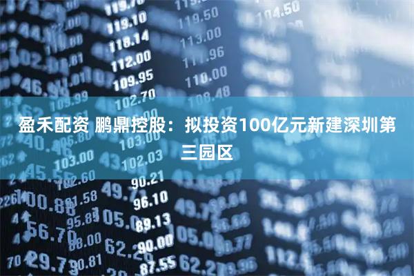盈禾配资 鹏鼎控股：拟投资100亿元新建深圳第三园区