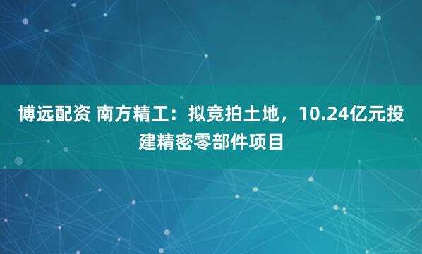 博远配资 南方精工：拟竞拍土地，10.24亿元投建精密零部件项目
