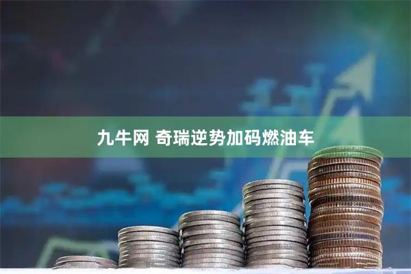 九牛网 奇瑞逆势加码燃油车